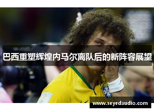 巴西重塑辉煌内马尔离队后的新阵容展望 巴西重塑辉煌内马尔离队后的新阵容展望