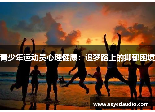 青少年运动员心理健康:追梦路上的抑郁困境 青少年运动员心理健康:追梦路上的抑郁困境