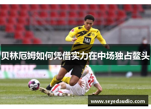 贝林厄姆如何凭借实力在中场独占鳌头 贝林厄姆如何凭借实力在中场独占鳌头