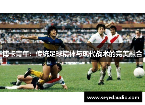 博卡青年:传统足球精神与现代战术的完美融合 博卡青年:传统足球精神与现代战术的完美融合