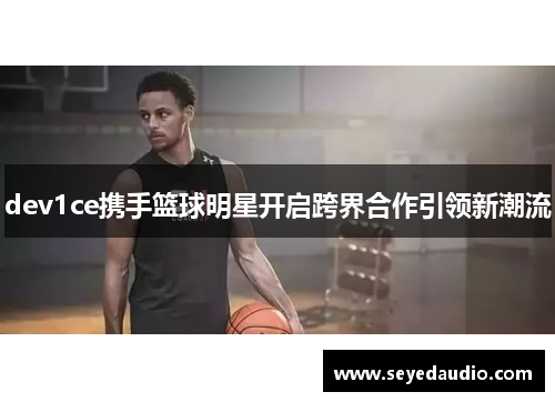 dev1ce携手篮球明星开启跨界合作引领新潮流 dev1ce携手篮球明星开启跨界合作引领新潮流